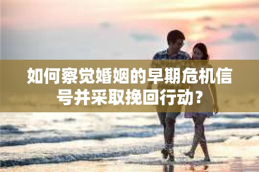 如何察觉婚姻的早期危机信号并采取挽回行动？