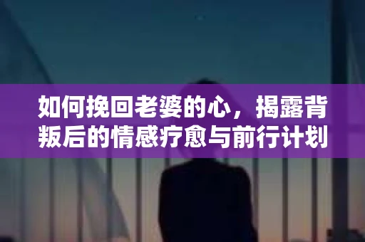 如何挽回老婆的心，揭露背叛后的情感疗愈与前行计划
