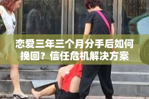 恋爱三年三个月分手后如何挽回？信任危机解决方案