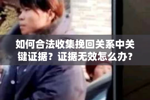 如何合法收集挽回关系中关键证据?证据无效怎么办? 如何合法收集挽回关系中关键证据?证据无效怎么办?