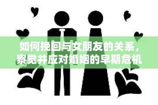 如何挽回与女朋友的关系,察觉并应对婚姻的早期危机信号 如何挽回与女朋友的关系,察觉并应对婚姻的早期危机信号