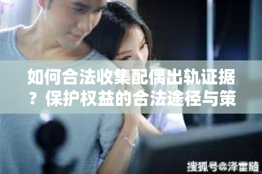 如何合法收集配偶出轨证据？保护权益的合法途径与策略