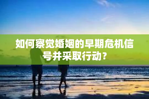如何察觉婚姻的早期危机信号并采取行动？