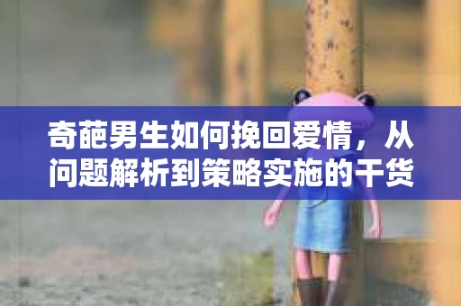 奇葩男生如何挽回爱情,从问题解析到策略实施的干货指南 奇葩男生如何挽回爱情,从问题解析到策略实施的干货指南
