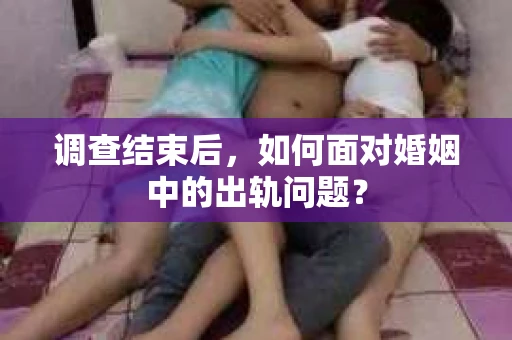 调查结束后,如何面对婚姻中的出轨问题? 调查结束后,如何面对婚姻中的出轨问题?
