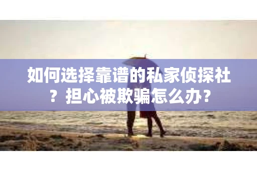 如何选择靠谱的私家侦探社？担心被欺骗怎么办？