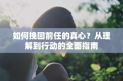 如何挽回前任的真心？从理解到行动的全面指南