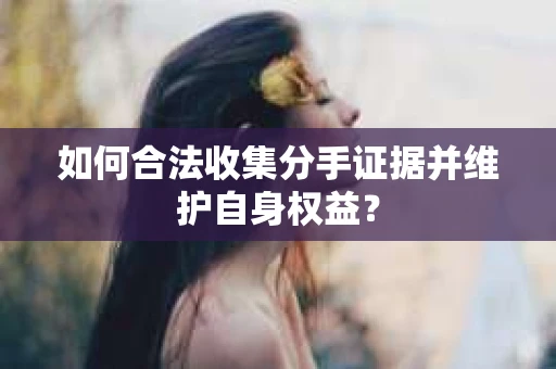 如何合法收集分手证据并维护自身权益? 如何合法收集分手证据并维护自身权益?