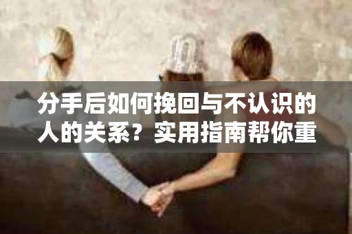 分手后如何挽回与不认识的人的关系?实用指南帮你重拾失去的联结 分手后如何挽回与不认识的人的关系?实用指南帮你重拾失去的联结