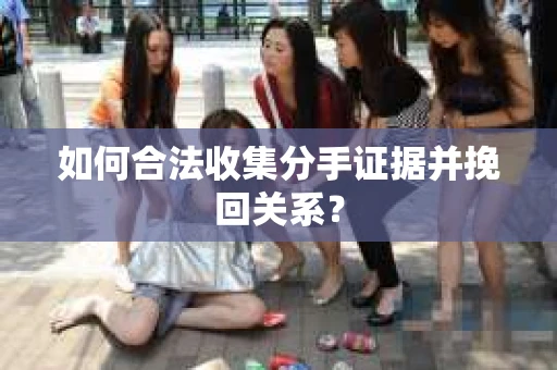 如何合法收集分手证据并挽回关系？