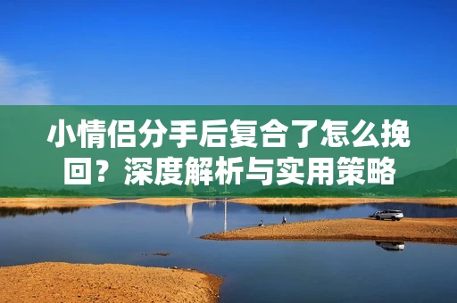 小情侣分手后复合了怎么挽回?深度解析与实用策略 小情侣分手后复合了怎么挽回?深度解析与实用策略