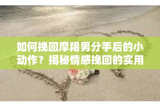 如何挽回摩羯男分手后的小动作？揭秘情感挽回的实用策略