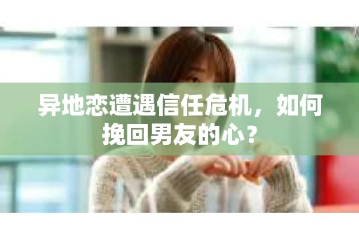 异地恋遭遇信任危机，如何挽回男友的心？