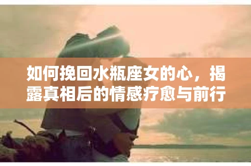 如何挽回水瓶座女的心，揭露真相后的情感疗愈与前行计划