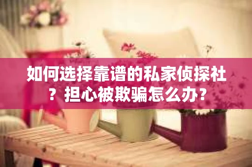 如何选择靠谱的私家侦探社？担心被欺骗怎么办？