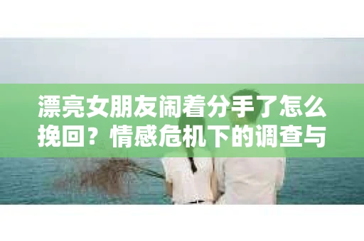漂亮女朋友闹着分手了怎么挽回？情感危机下的调查与应对策略