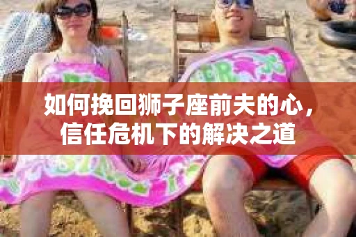 如何挽回狮子座前夫的心，信任危机下的解决之道