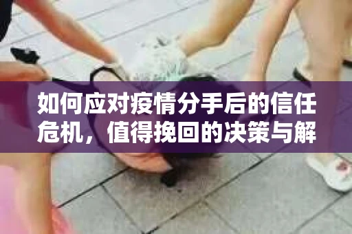 如何应对疫情分手后的信任危机,值得挽回的决策与解决方案 如何应对疫情分手后的信任危机,值得挽回的决策与解决方案