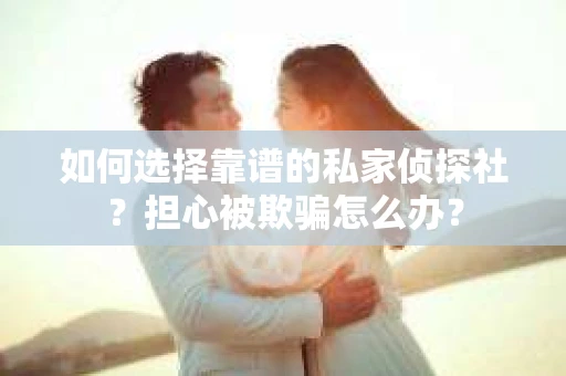 如何选择靠谱的私家侦探社？担心被欺骗怎么办？