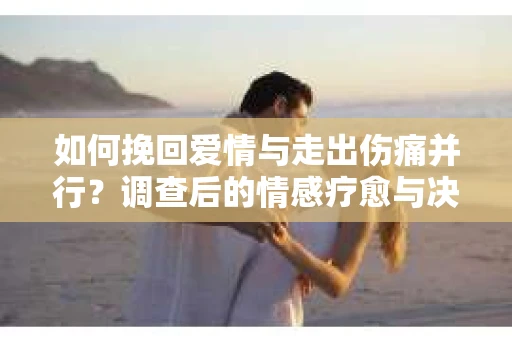 如何挽回爱情与走出伤痛并行？调查后的情感疗愈与决策指南