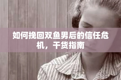 如何挽回双鱼男后的信任危机，干货指南