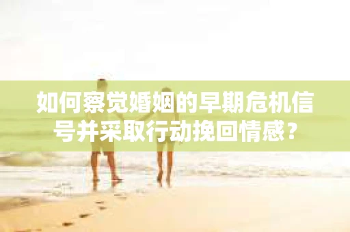 如何察觉婚姻的早期危机信号并采取行动挽回情感？