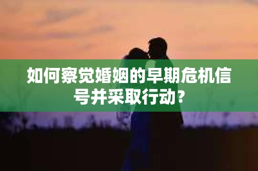 如何察觉婚姻的早期危机信号并采取行动？