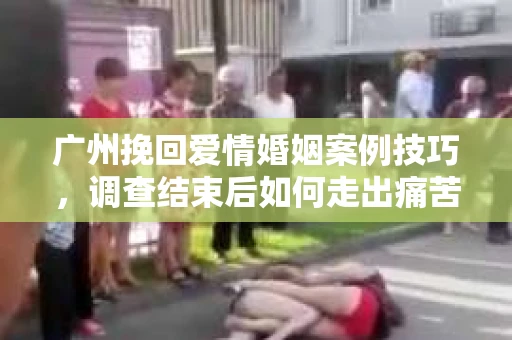 广州挽回爱情婚姻案例技巧，调查结束后如何走出痛苦并做出明智决策？