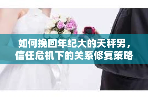 如何挽回年纪大的天秤男，信任危机下的关系修复策略