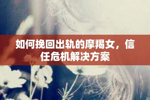 如何挽回出轨的摩羯女,信任危机解决方案 如何挽回出轨的摩羯女,信任危机解决方案