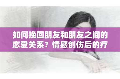 如何挽回朋友和朋友之间的恋爱关系?情感创伤后的疗愈与决策之路 如何挽回朋友和朋友之间的恋爱关系?情感创伤后的疗愈与决策之路