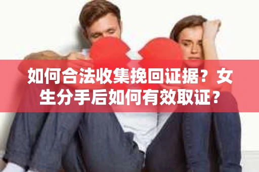 如何合法收集挽回证据?女生分手后如何有效取证? 如何合法收集挽回证据?女生分手后如何有效取证?