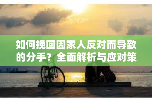 如何挽回因家人反对而导致的分手?全面解析与应对策略 如何挽回因家人反对而导致的分手?全面解析与应对策略