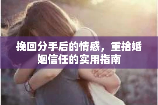 挽回分手后的情感,重拾婚姻信任的实用指南 挽回分手后的情感,重拾婚姻信任的实用指南