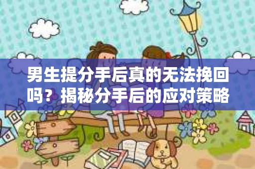 男生提分手后真的无法挽回吗？揭秘分手后的应对策略