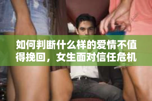 如何判断什么样的爱情不值得挽回，女生面对信任危机怎么办？