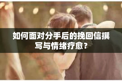 如何面对分手后的挽回信撰写与情绪疗愈？