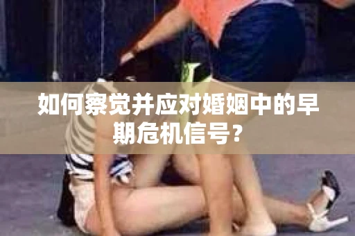 如何察觉并应对婚姻中的早期危机信号? 如何察觉并应对婚姻中的早期危机信号?