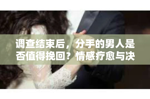 调查结束后，分手的男人是否值得挽回？情感疗愈与决策之路
