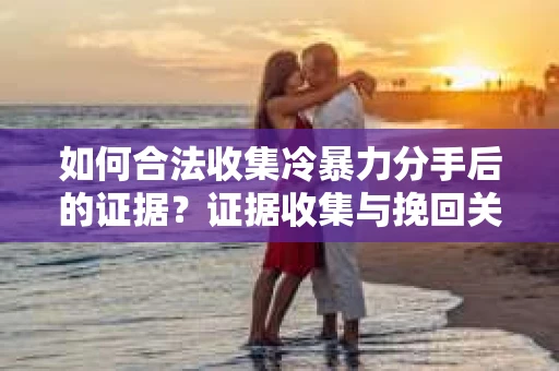 如何合法收集冷暴力分手后的证据？证据收集与挽回关系怎么办？