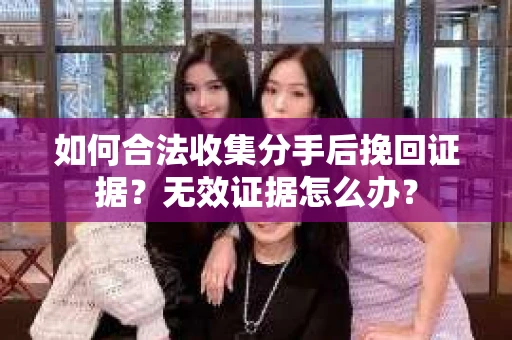 如何合法收集分手后挽回证据？无效证据怎么办？