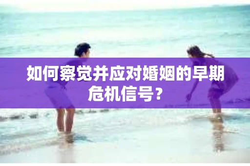 如何察觉并应对婚姻的早期危机信号？