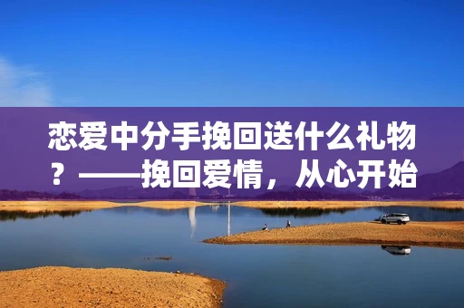 恋爱中分手挽回送什么礼物？——挽回爱情，从心开始