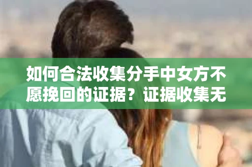 如何合法收集分手中女方不愿挽回的证据?证据收集无效怎么办? 如何合法收集分手中女方不愿挽回的证据?证据收集无效怎么办?