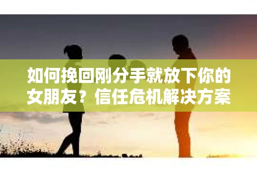 如何挽回刚分手就放下你的女朋友？信任危机解决方案