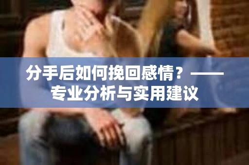 分手后如何挽回感情?——专业分析与实用建议 分手后如何挽回感情?——专业分析与实用建议