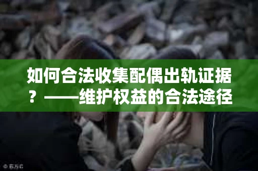 如何合法收集配偶出轨证据？——维护权益的合法途径