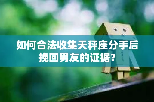 如何合法收集天秤座分手后挽回男友的证据？