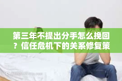 第三年不提出分手怎么挽回？信任危机下的关系修复策略