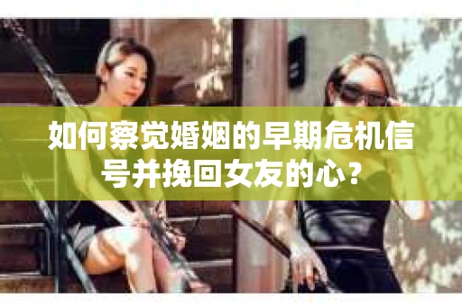 如何察觉婚姻的早期危机信号并挽回女友的心？
